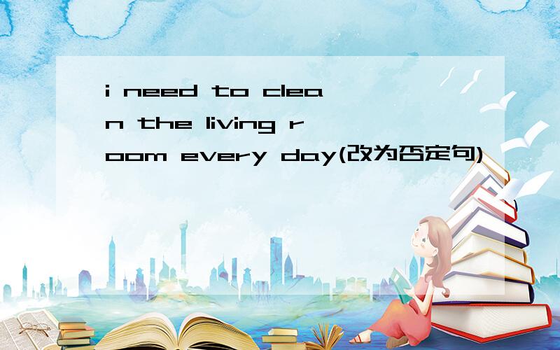 i need to clean the living room every day(改为否定句)