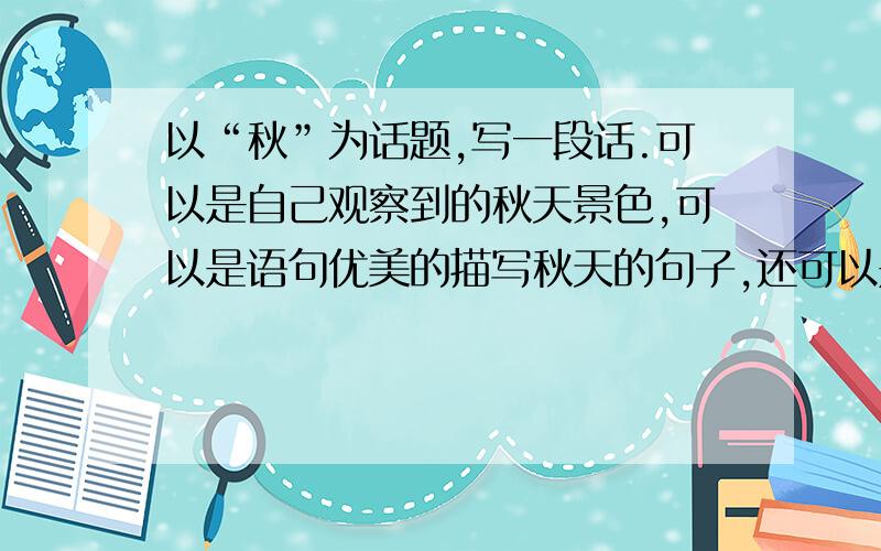 以“秋”为话题,写一段话.可以是自己观察到的秋天景色,可以是语句优美的描写秋天的句子,还可以是诗歌,字数在100至150