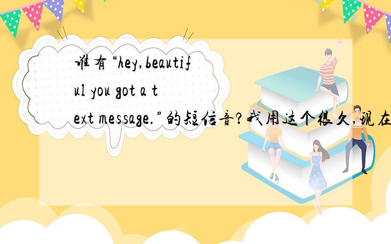 谁有“hey,beautiful you got a text message.”的短信音?我用这个很久,现在没了.