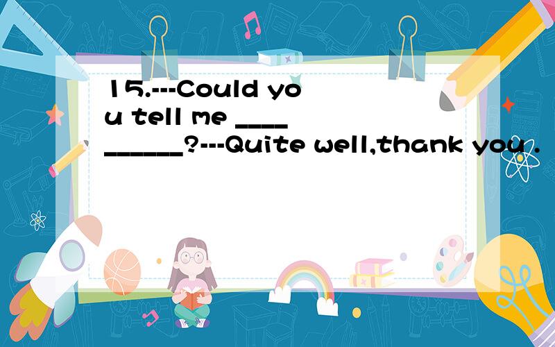 15.---Could you tell me __________?---Quite well,thank you .