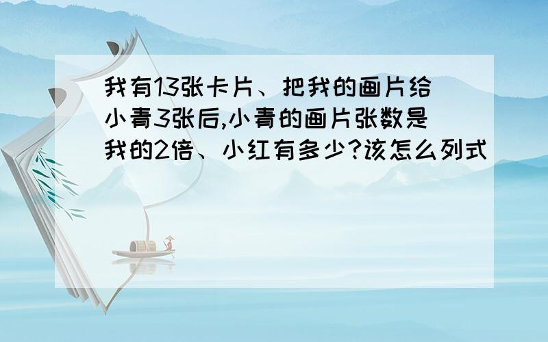 我有13张卡片、把我的画片给小青3张后,小青的画片张数是我的2倍、小红有多少?该怎么列式