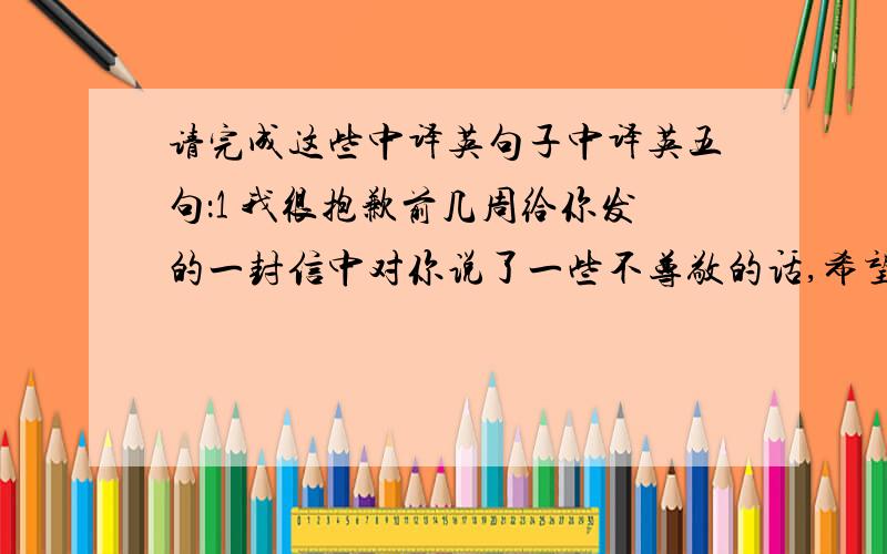 请完成这些中译英句子中译英五句：1 我很抱歉前几周给你发的一封信中对你说了一些不尊敬的话,希望你看过后不要介意,因为我只