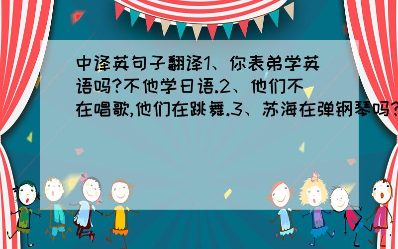 中译英句子翻译1、你表弟学英语吗?不他学日语.2、他们不在唱歌,他们在跳舞.3、苏海在弹钢琴吗?是的,他在弹钢琴.4、爷