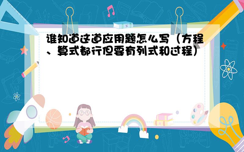 谁知道这道应用题怎么写（方程、算式都行但要有列式和过程）