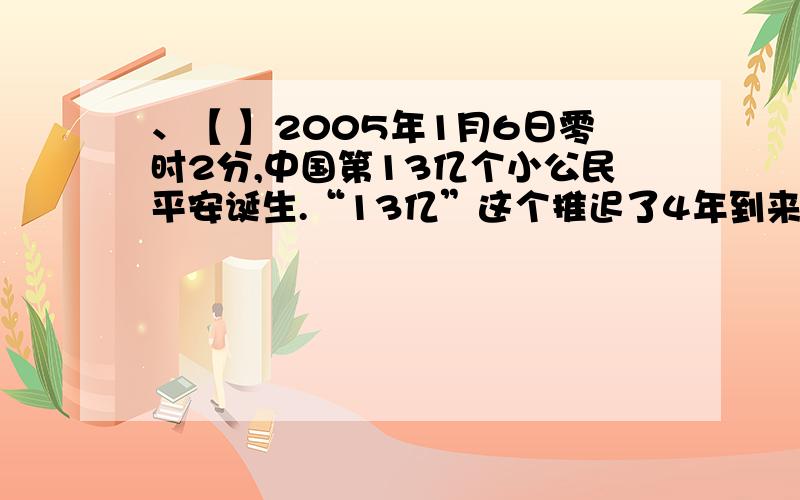 、【 】2005年1月6日零时2分,中国第13亿个小公民平安诞生.“13亿”这个推迟了4年到来的数字告诉我们的是