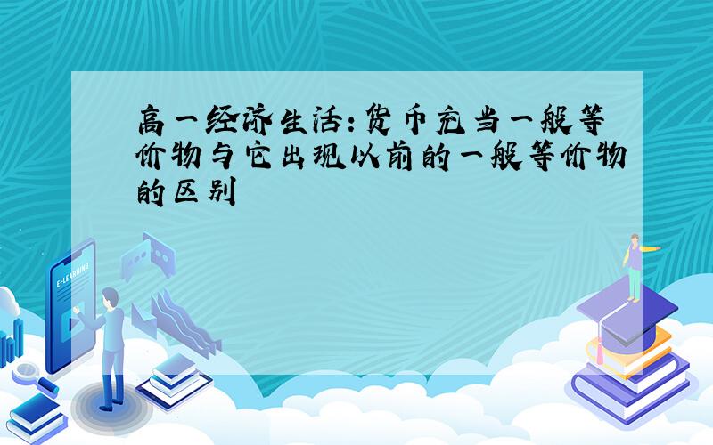 高一经济生活：货币充当一般等价物与它出现以前的一般等价物的区别