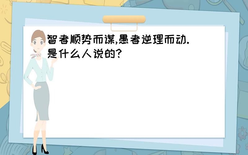 智者顺势而谋,愚者逆理而动.是什么人说的?