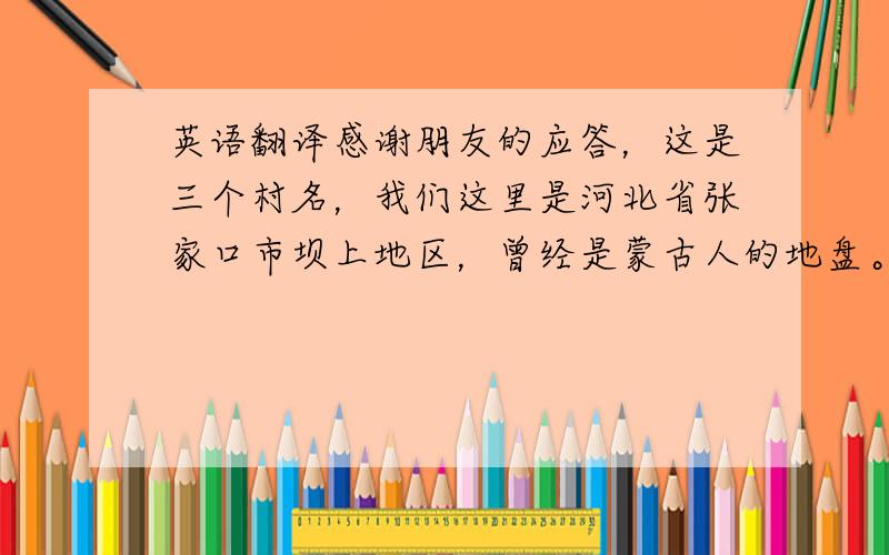 英语翻译感谢朋友的应答，这是三个村名，我们这里是河北省张家口市坝上地区，曾经是蒙古人的地盘。很多村子蒙古人都住过。