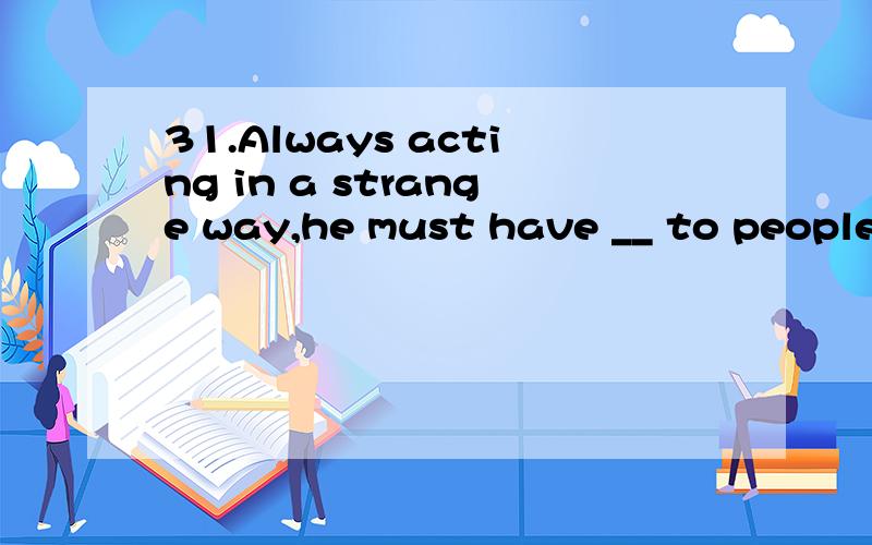 31.Always acting in a strange way,he must have __ to people