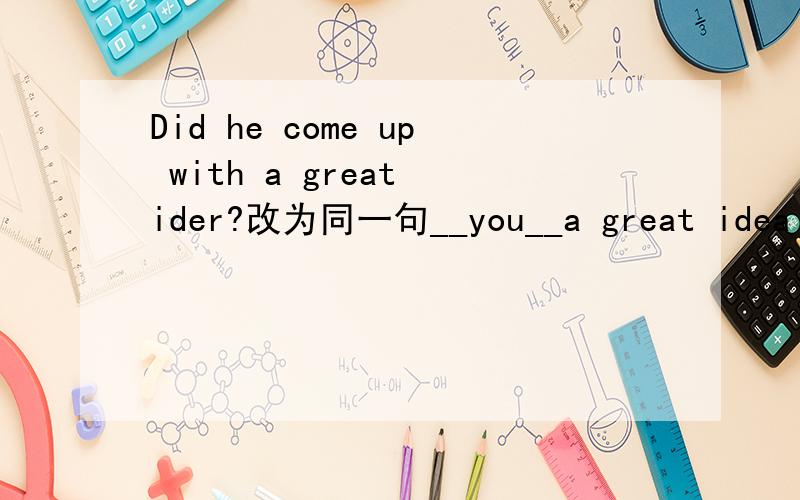 Did he come up with a great ider?改为同一句__you__a great idea