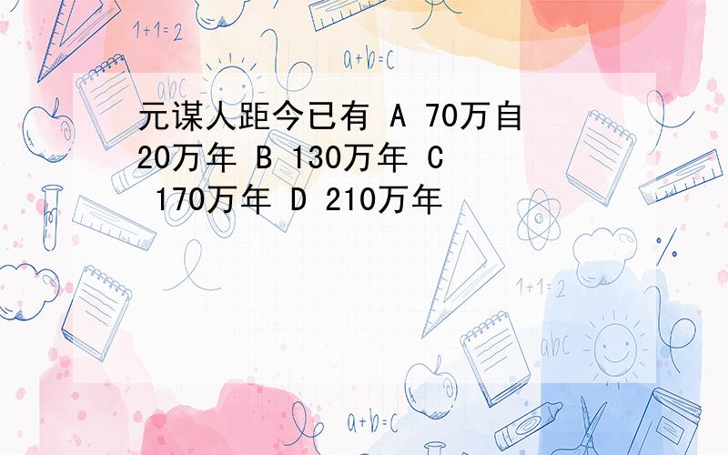 元谋人距今已有 A 70万自20万年 B 130万年 C 170万年 D 210万年