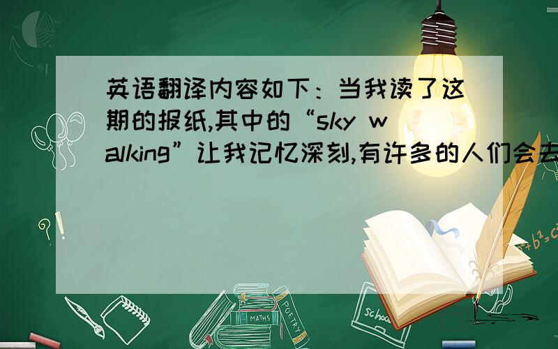 英语翻译内容如下：当我读了这期的报纸,其中的“sky walking”让我记忆深刻,有许多的人们会去尝试,这项运动看起来