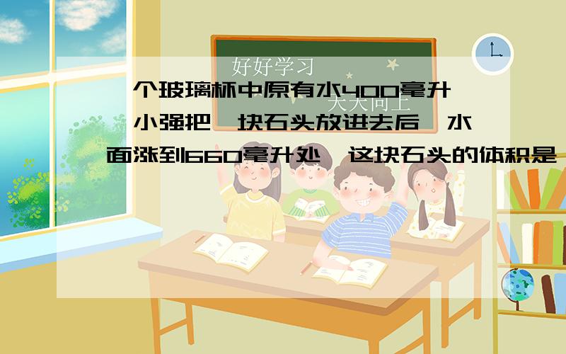 一个玻璃杯中原有水400毫升,小强把一块石头放进去后,水面涨到660毫升处,这块石头的体积是（）立方厘米