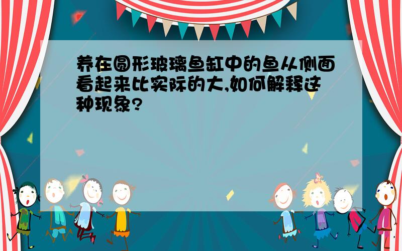 养在圆形玻璃鱼缸中的鱼从侧面看起来比实际的大,如何解释这种现象?