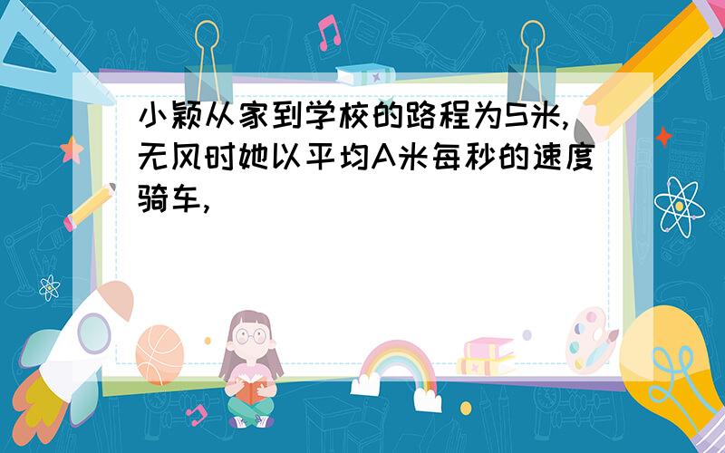 小颖从家到学校的路程为S米,无风时她以平均A米每秒的速度骑车,