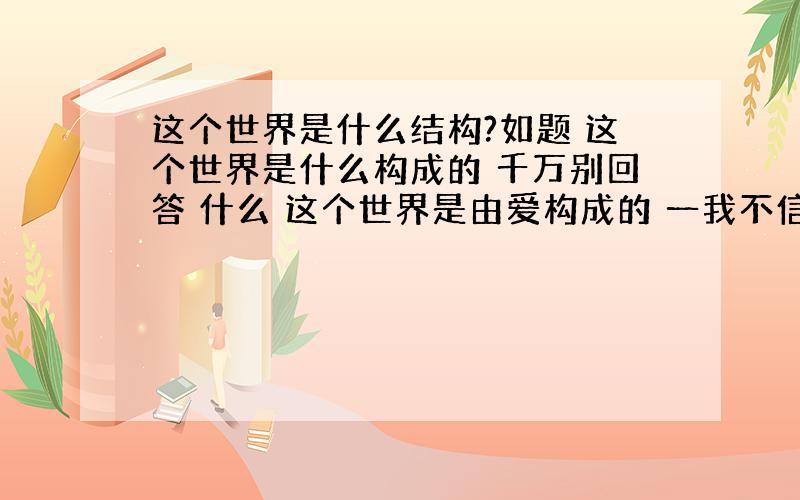 这个世界是什么结构?如题 这个世界是什么构成的 千万别回答 什么 这个世界是由爱构成的 一我不信 二我不是问这种我问的是