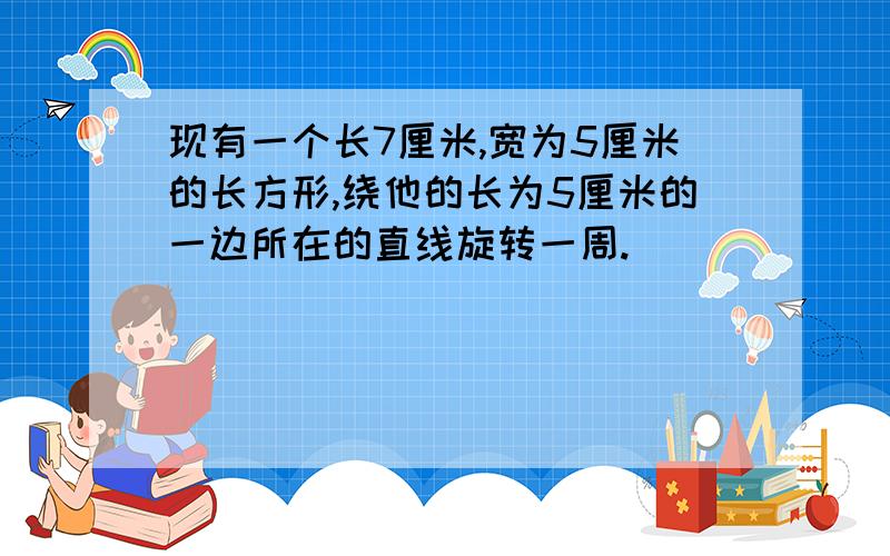 现有一个长7厘米,宽为5厘米的长方形,绕他的长为5厘米的一边所在的直线旋转一周.