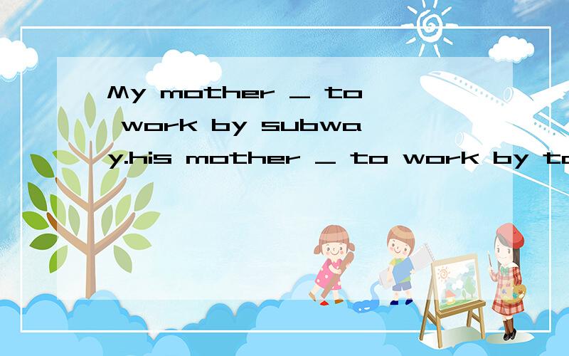 My mother _ to work by subway.his mother _ to work by taxi.填