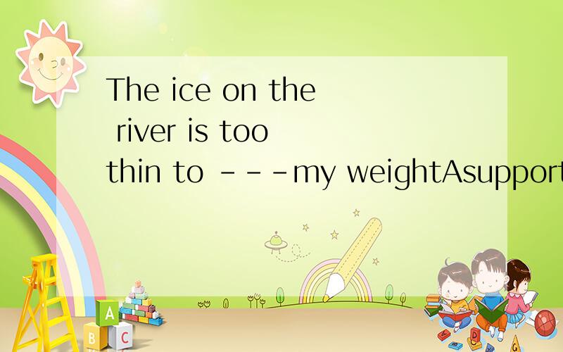 The ice on the river is too thin to ---my weightAsupportBsta