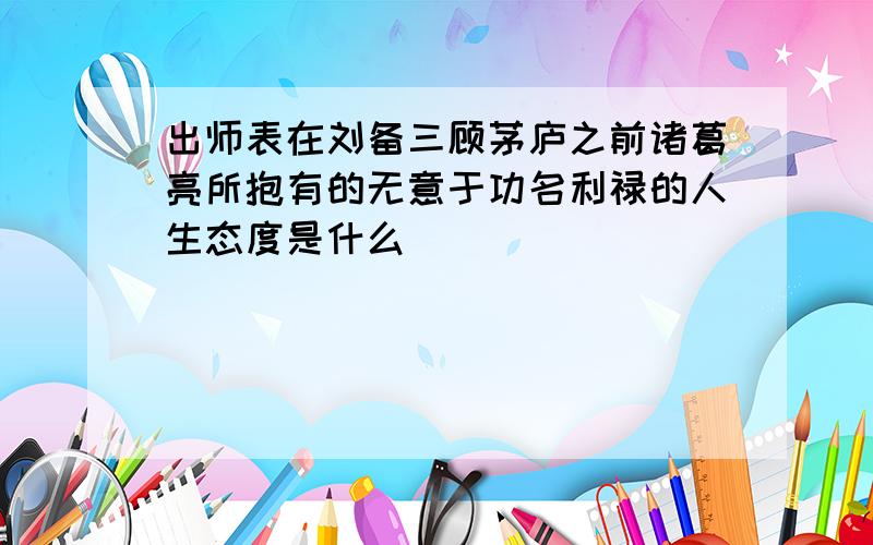 出师表在刘备三顾茅庐之前诸葛亮所抱有的无意于功名利禄的人生态度是什么