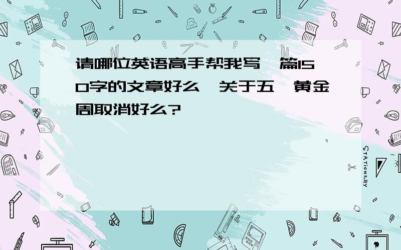 请哪位英语高手帮我写一篇150字的文章好么,关于五一黄金周取消好么?