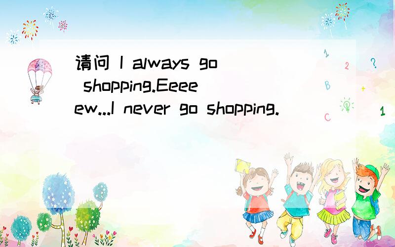 请问 I always go shopping.Eeeeew...I never go shopping.