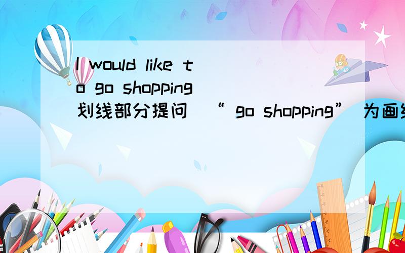 I would like to go shopping(划线部分提问)“ go shopping” 为画线部分.