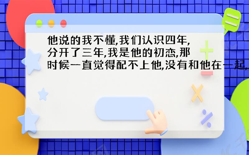 他说的我不懂,我们认识四年,分开了三年,我是他的初恋,那时候一直觉得配不上他,没有和他在一起,给他打击很大,他后来网恋,