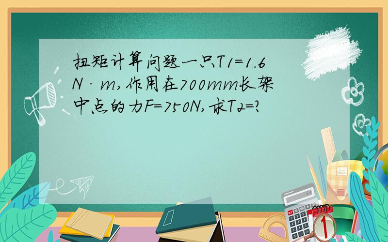 扭矩计算问题一只T1=1.6N·m,作用在700mm长架中点的力F=750N,求T2=?