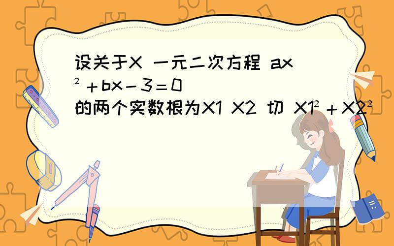 设关于X 一元二次方程 ax²＋bx－3＝0 的两个实数根为X1 X2 切 X1²＋X2²