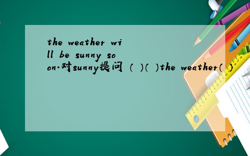 the weather will be sunny soon.对sunny提问 （ ）（ ）the weather（ ）