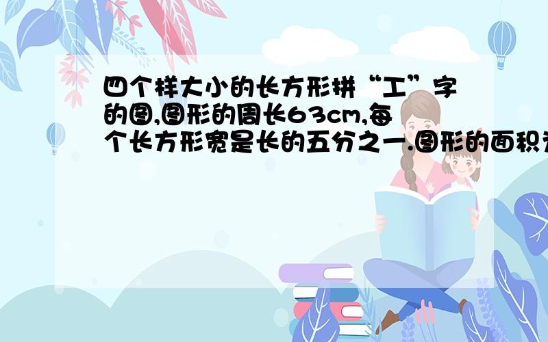 四个样大小的长方形拼“工”字的图,图形的周长63cm,每个长方形宽是长的五分之一.图形的面积为?平方厘米