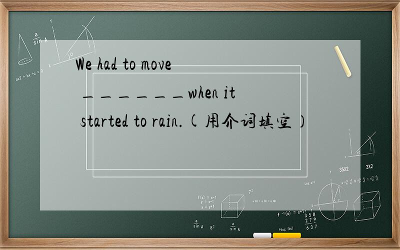 We had to move ______when it started to rain.(用介词填空）