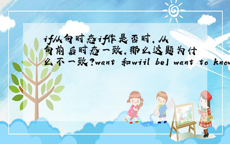 if从句时态if作是否时,从句前后时态一致,那么这题为什么不一致?want 和wiil beI want to know