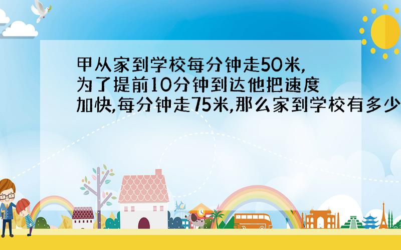 甲从家到学校每分钟走50米,为了提前10分钟到达他把速度加快,每分钟走75米,那么家到学校有多少米?