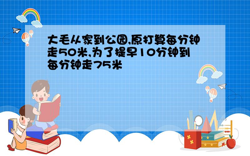 大毛从家到公园,原打算每分钟走50米,为了提早10分钟到每分钟走75米