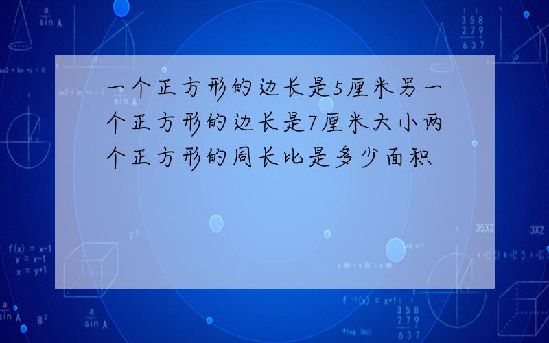 一个正方形的边长是5厘米另一个正方形的边长是7厘米大小两个正方形的周长比是多少面积