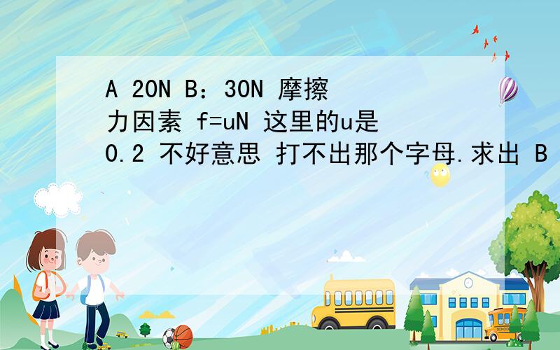 A 20N B：30N 摩擦力因素 f=uN 这里的u是0.2 不好意思 打不出那个字母.求出 B 对地面的摩擦力大小和