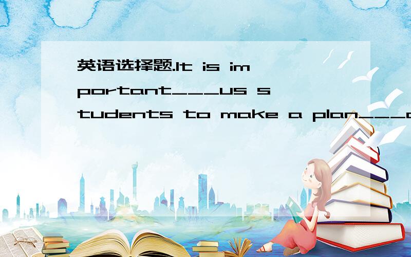 英语选择题.It is important___us students to make a plan___our stu