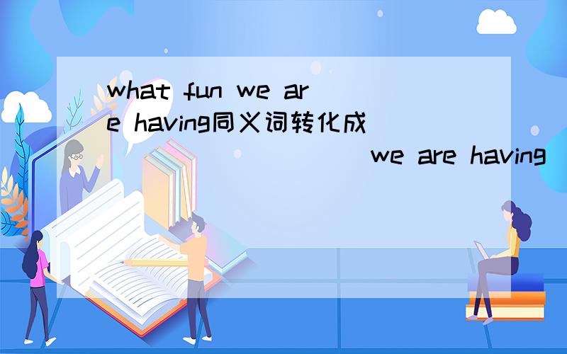 what fun we are having同义词转化成__ __ __ __ we are having