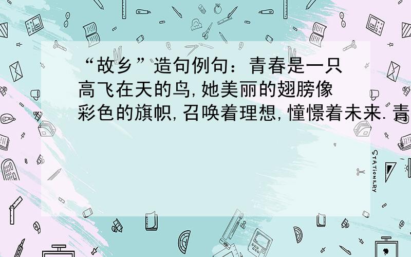 “故乡”造句例句：青春是一只高飞在天的鸟,她美丽的翅膀像彩色的旗帜,召唤着理想,憧憬着未来.青春是一颗枝叶葳蕤的树,她用