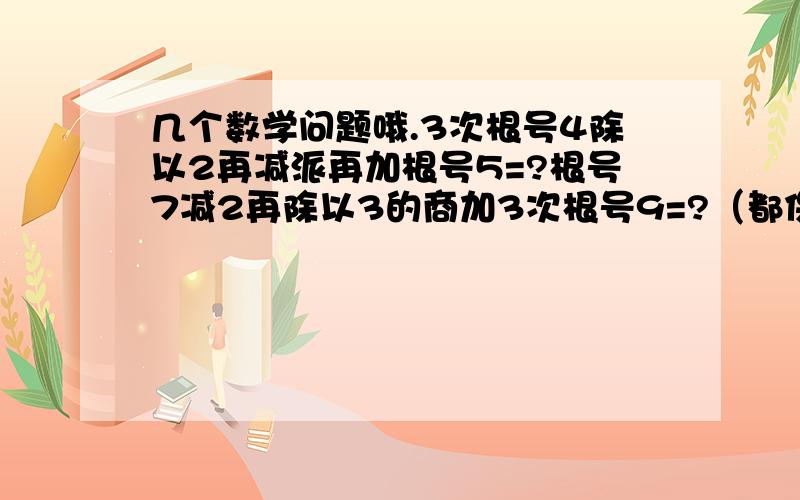 几个数学问题哦.3次根号4除以2再减派再加根号5=?根号7减2再除以3的商加3次根号9=?（都保留两个有效数字）急！！