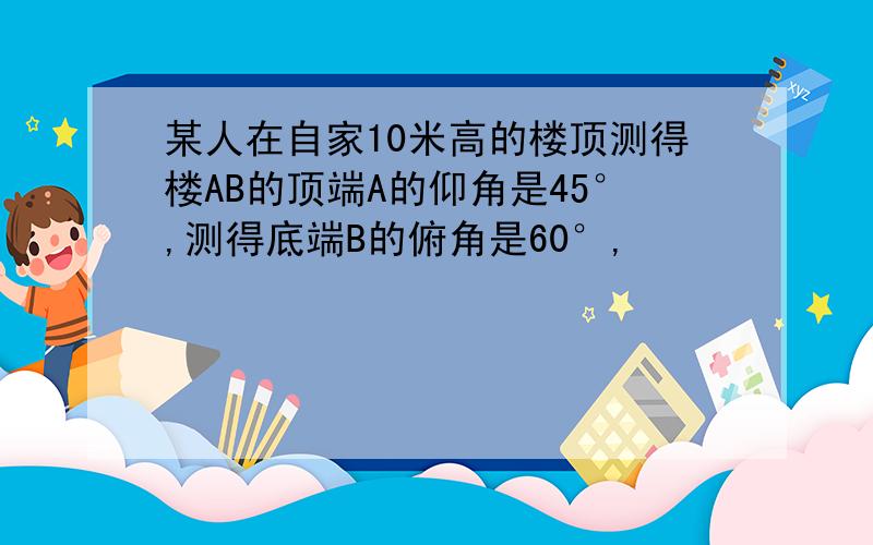 某人在自家10米高的楼顶测得楼AB的顶端A的仰角是45°,测得底端B的俯角是60°,