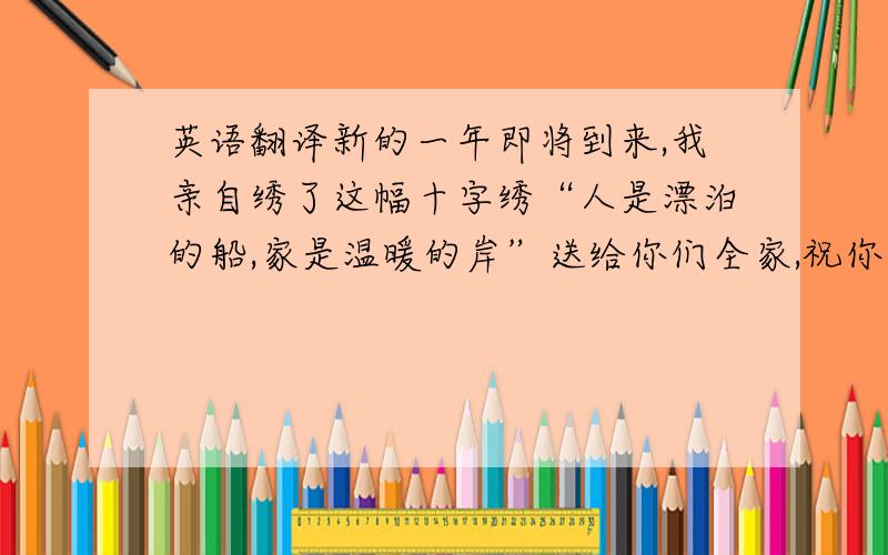 英语翻译新的一年即将到来,我亲自绣了这幅十字绣“人是漂泊的船,家是温暖的岸”送给你们全家,祝你们全家新年快乐,万事如意!