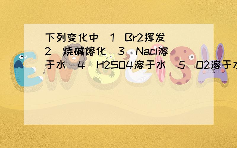 下列变化中（1）Br2挥发（2）烧碱熔化（3）Nacl溶于水（4）H2SO4溶于水（5）O2溶于水（6）Na2O2溶于水