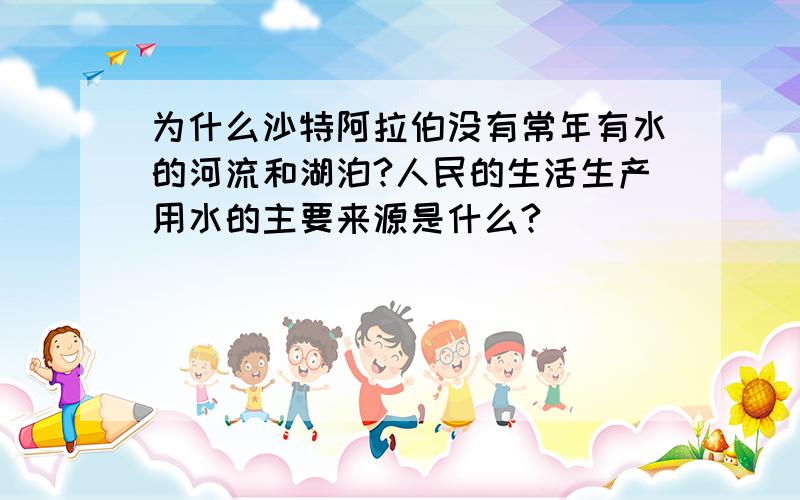 为什么沙特阿拉伯没有常年有水的河流和湖泊?人民的生活生产用水的主要来源是什么?