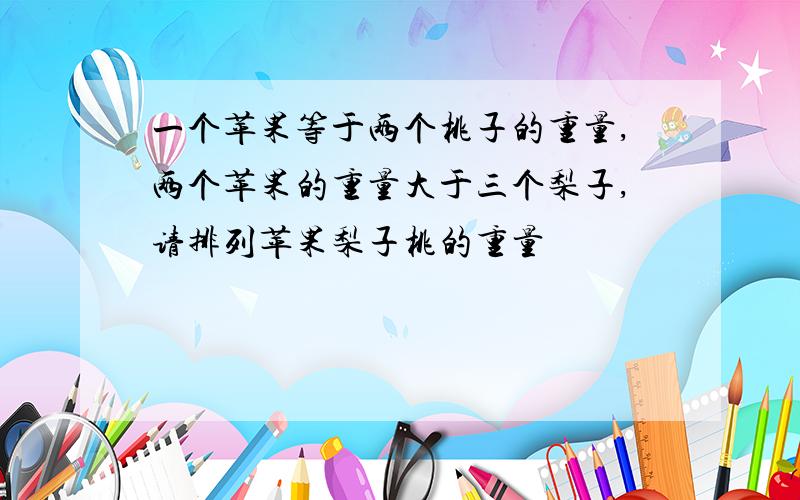 一个苹果等于两个桃子的重量,两个苹果的重量大于三个梨子,请排列苹果梨子桃的重量