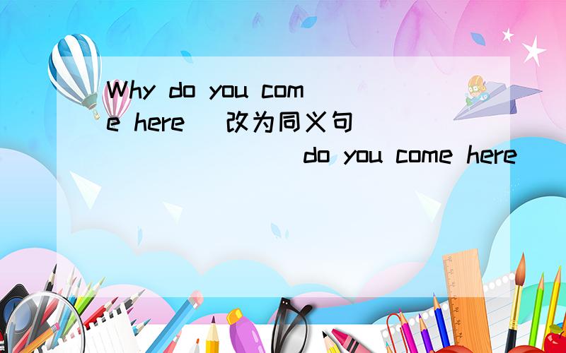 Why do you come here (改为同义句) _______do you come here________