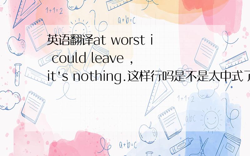 英语翻译at worst i could leave ,it's nothing.这样行吗是不是太中式了。