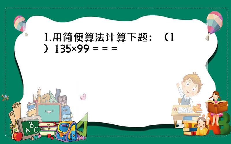 1.用简便算法计算下题：（1）135×99 = = =